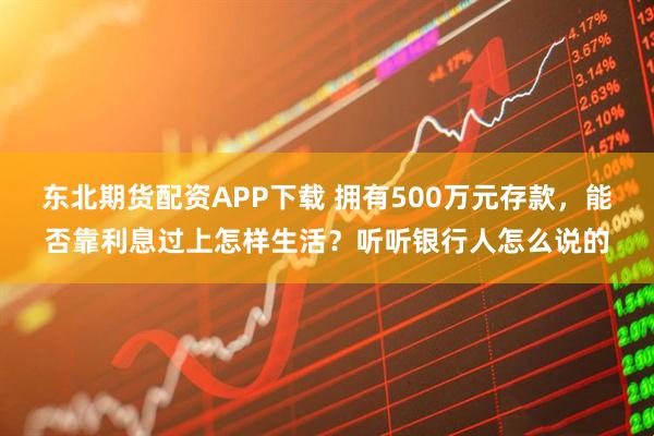 东北期货配资APP下载 拥有500万元存款，能否靠利息过上怎样生活？听听银行人怎么说的