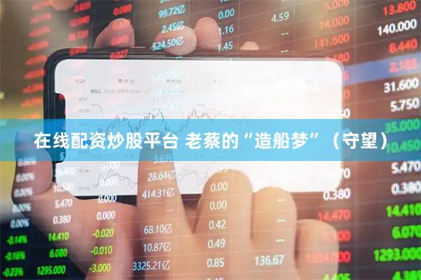 在线配资炒股平台 老蔡的“造船梦”（守望）