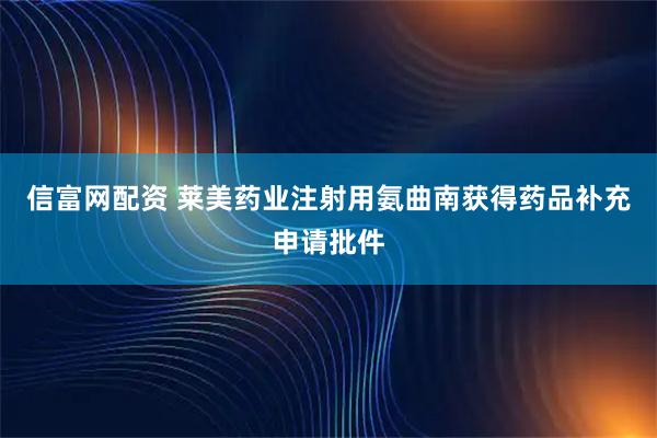 信富网配资 莱美药业注射用氨曲南获得药品补充申请批件