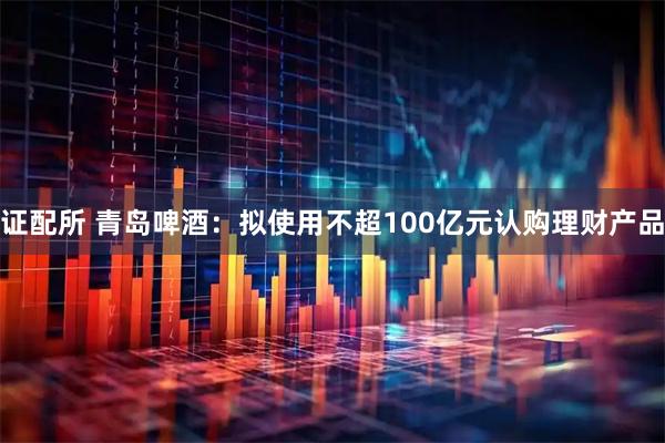 证配所 青岛啤酒：拟使用不超100亿元认购理财产品