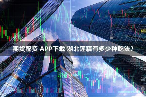 期货配资 APP下载 湖北莲藕有多少种吃法？