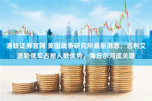 港联证券官网 美国战争研究所最新消息，古利艾波勒俄军占据人数优势，海丘尔河成关键