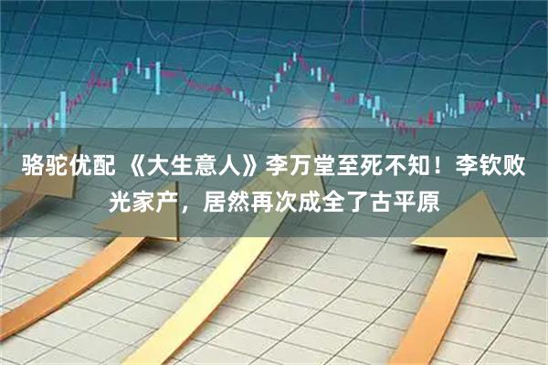 骆驼优配 《大生意人》李万堂至死不知！李钦败光家产，居然再次成全了古平原