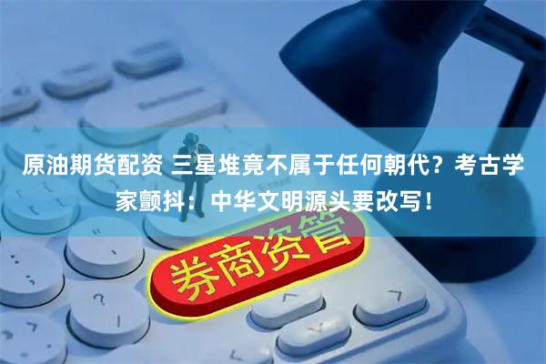 原油期货配资 三星堆竟不属于任何朝代？考古学家颤抖：中华文明源头要改写！