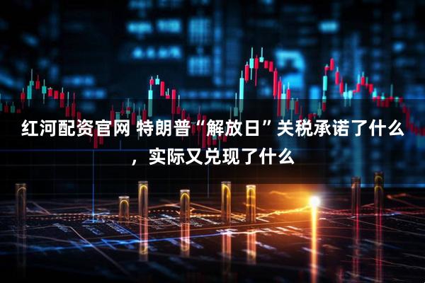 红河配资官网 特朗普“解放日”关税承诺了什么，实际又兑现了什么