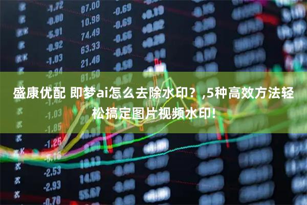 盛康优配 即梦ai怎么去除水印？,5种高效方法轻松搞定图片视频水印!