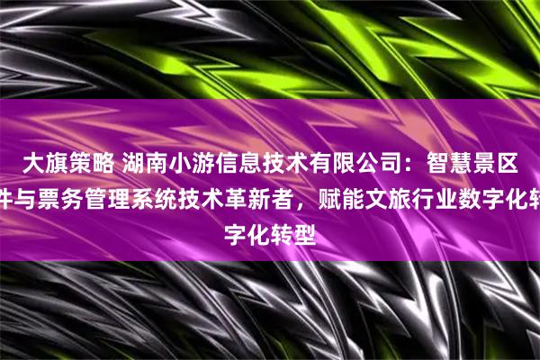 大旗策略 湖南小游信息技术有限公司：智慧景区软件与票务管理系统技术革新者，赋能文旅行业数字化转型