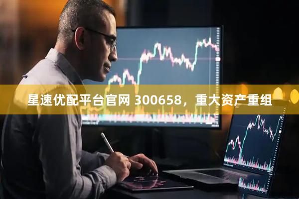 星速优配平台官网 300658，重大资产重组