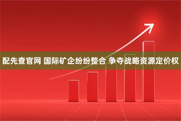 配先查官网 国际矿企纷纷整合 争夺战略资源定价权