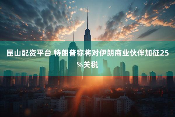 昆山配资平台 特朗普称将对伊朗商业伙伴加征25%关税