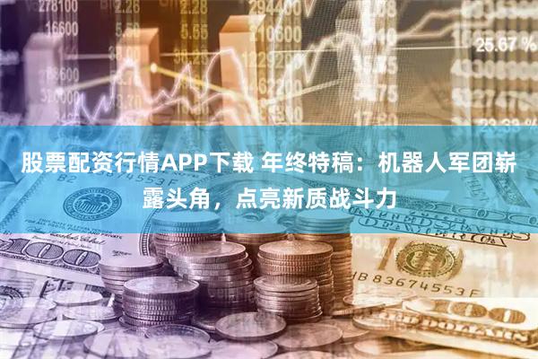 股票配资行情APP下载 年终特稿：机器人军团崭露头角，点亮新质战斗力