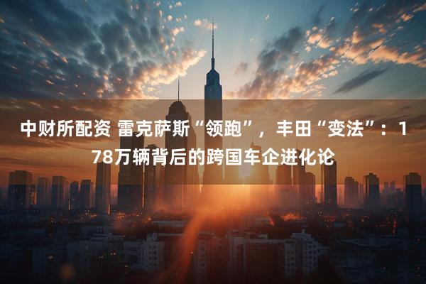 中财所配资 雷克萨斯“领跑”，丰田“变法”：178万辆背后的跨国车企进化论