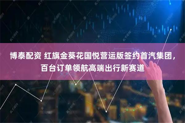 博泰配资 红旗金葵花国悦营运版签约首汽集团，百台订单领航高端出行新赛道