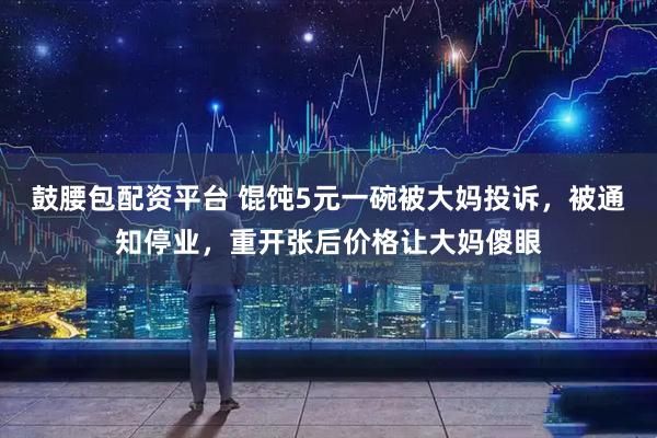 鼓腰包配资平台 馄饨5元一碗被大妈投诉，被通知停业，重开张后价格让大妈傻眼