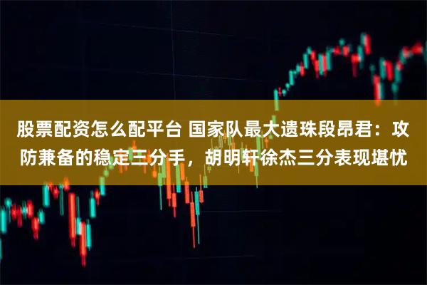 股票配资怎么配平台 国家队最大遗珠段昂君：攻防兼备的稳定三分手，胡明轩徐杰三分表现堪忧