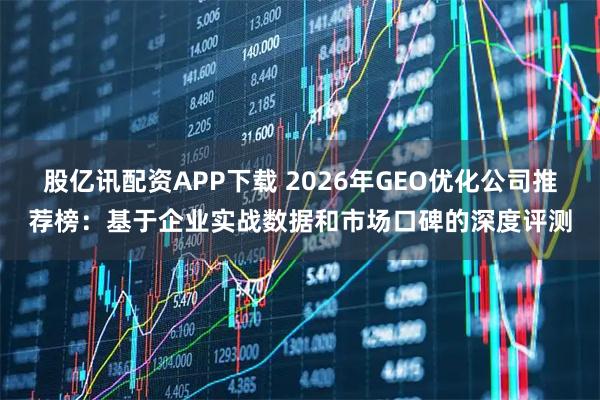 股亿讯配资APP下载 2026年GEO优化公司推荐榜：基于企业实战数据和市场口碑的深度评测