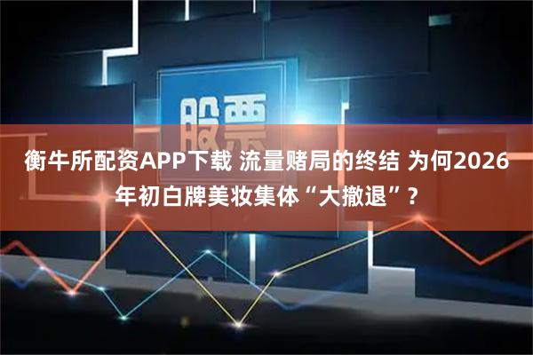 衡牛所配资APP下载 流量赌局的终结 为何2026年初白牌美妆集体“大撤退”？