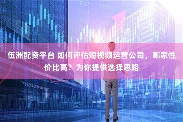 伍洲配资平台 如何评估短视频运营公司，哪家性价比高？为你提供选择思路
