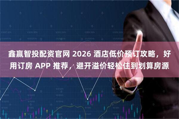 鑫赢智投配资官网 2026 酒店低价预订攻略，好用订房 APP 推荐，避开溢价轻松住到划算房源