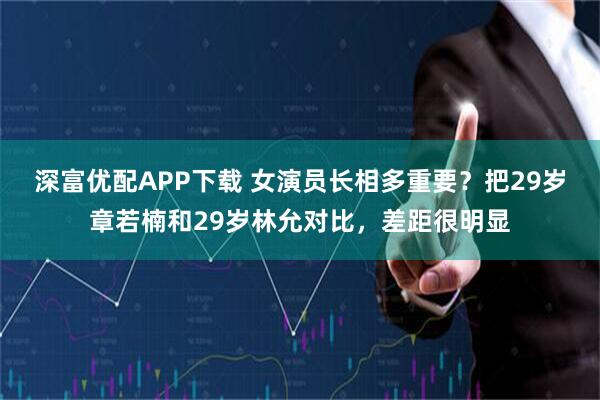 深富优配APP下载 女演员长相多重要？把29岁章若楠和29岁林允对比，差距很明显