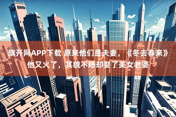 旗开网APP下载 原来他们是夫妻，《冬去春来》他又火了，其貌不扬却娶了美女老婆