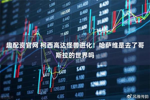 趣配资官网 柯西高达怪兽进化！哈萨维是去了哥斯拉的世界吗