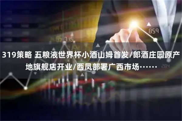 319策略 五粮液世界杯小酒山姆首发/郎酒庄园原产地旗舰店开业/西凤部署广西市场······
