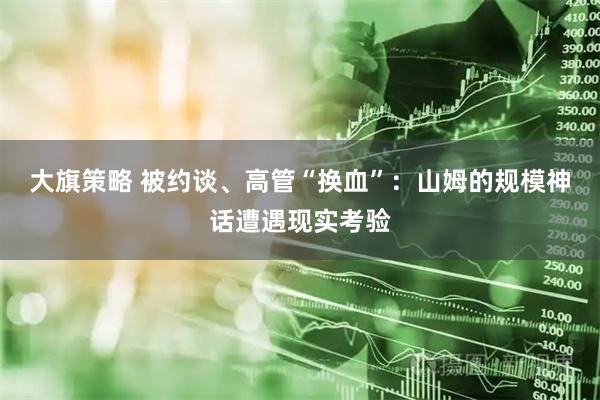 大旗策略 被约谈、高管“换血”：山姆的规模神话遭遇现实考验