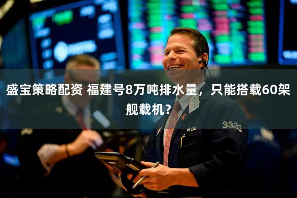 盛宝策略配资 福建号8万吨排水量，只能搭载60架舰载机？
