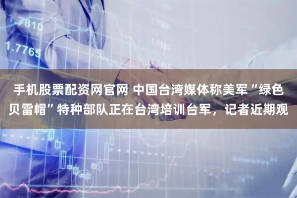 手机股票配资网官网 中国台湾媒体称美军“绿色贝雷帽”特种部队正在台湾培训台军，记者近期观