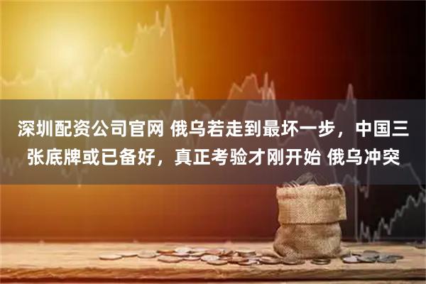 深圳配资公司官网 俄乌若走到最坏一步，中国三张底牌或已备好，真正考验才刚开始 俄乌冲突