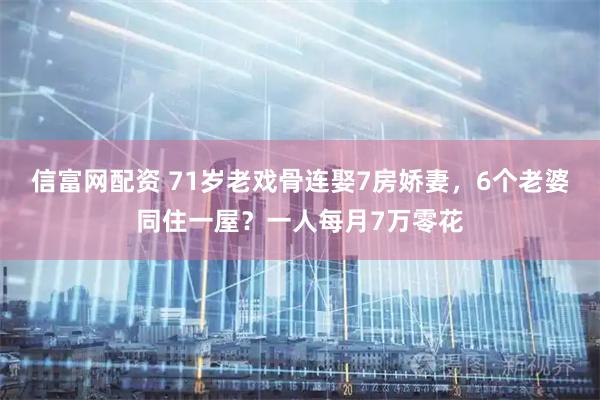 信富网配资 71岁老戏骨连娶7房娇妻，6个老婆同住一屋？一人每月7万零花